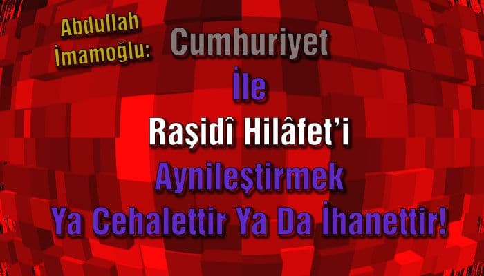 Cumhuriyet İle Raşidî Hilâfet’i Aynileştirmek Ya Cehalettir Ya Da İhanettir!